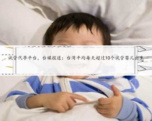 <b>试管代孕平台，台媒报道：台湾平均每天超过10个试管婴儿出生</b>